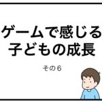 ゲームで感じる子どもの成長　その６