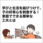 学びと生活を結びつけて、子の好奇心を刺激する！家庭でできる簡単な工夫とは